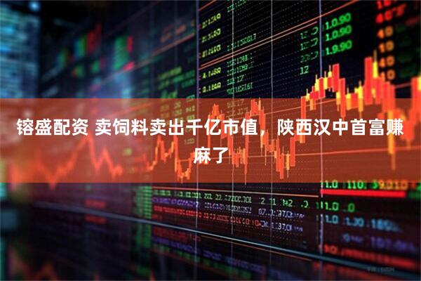 镕盛配资 卖饲料卖出千亿市值，陕西汉中首富赚麻了