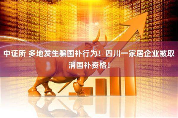 中证所 多地发生骗国补行为！四川一家居企业被取消国补资格！