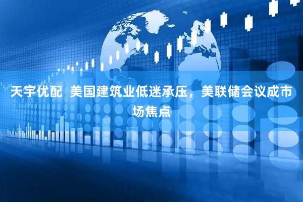 天宇优配  美国建筑业低迷承压，美联储会议成市场焦点
