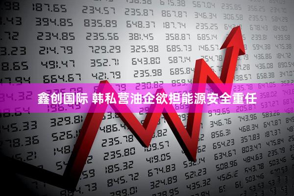 鑫创国际 韩私营油企欲担能源安全重任