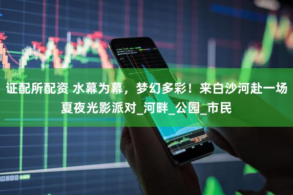 证配所配资 水幕为幕，梦幻多彩！来白沙河赴一场夏夜光影派对_河畔_公园_市民
