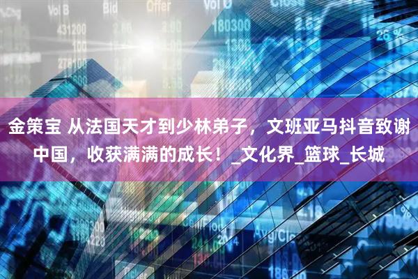 金策宝 从法国天才到少林弟子，文班亚马抖音致谢中国，收获满满的成长！_文化界_篮球_长城