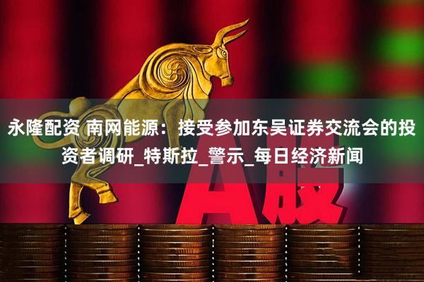 永隆配资 南网能源：接受参加东吴证券交流会的投资者调研_特斯拉_警示_每日经济新闻