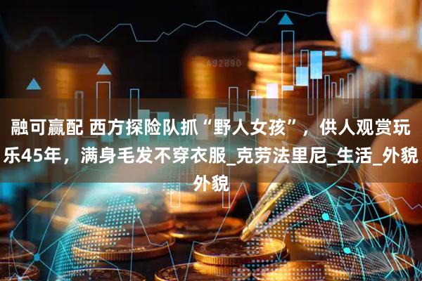 融可赢配 西方探险队抓“野人女孩”，供人观赏玩乐45年，满身毛发不穿衣服_克劳法里尼_生活_外貌