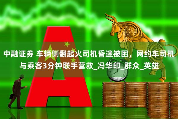 中融证券 车辆侧翻起火司机昏迷被困，网约车司机与乘客3分钟联手营救_冯华印_群众_英雄