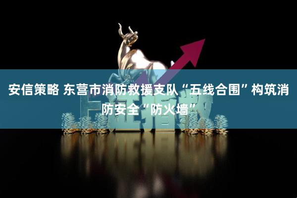安信策略 东营市消防救援支队“五线合围”构筑消防安全“防火墙”