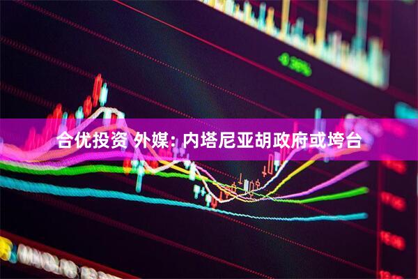 合优投资 外媒: 内塔尼亚胡政府或垮台