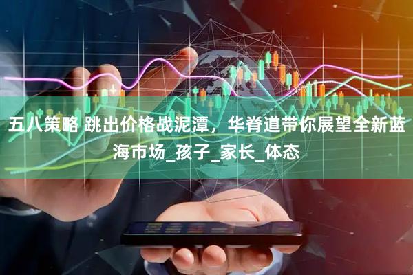 五八策略 跳出价格战泥潭，华脊道带你展望全新蓝海市场_孩子_家长_体态