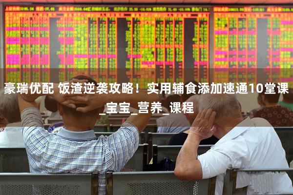 豪瑞优配 饭渣逆袭攻略！实用辅食添加速通10堂课_宝宝_营养_课程