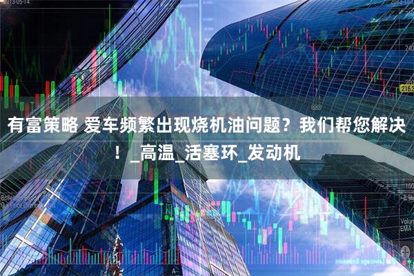 有富策略 爱车频繁出现烧机油问题？我们帮您解决！_高温_活塞环_发动机