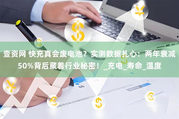壹资网 快充真会废电池？实测数据扎心：两年衰减50%背后藏着行业秘密！_充电_寿命_温度