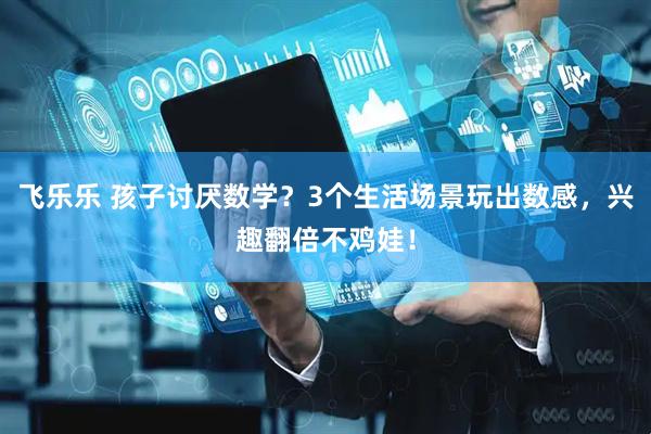 飞乐乐 孩子讨厌数学？3个生活场景玩出数感，兴趣翻倍不鸡娃！