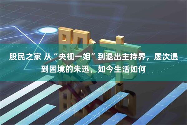 股民之家 从“央视一姐”到退出主持界，屡次遇到困境的朱迅，如今生活如何