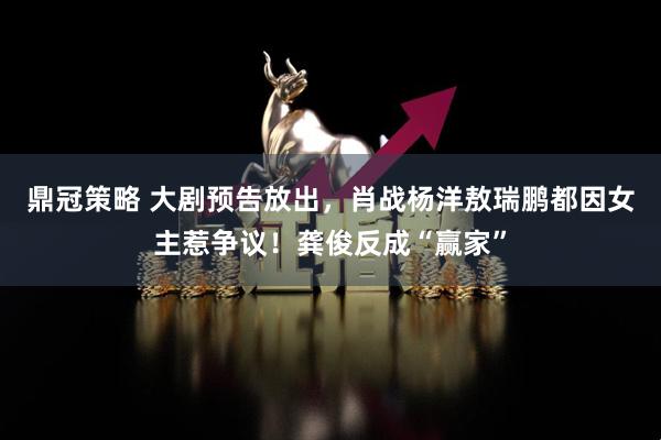 鼎冠策略 大剧预告放出，肖战杨洋敖瑞鹏都因女主惹争议！龚俊反成“赢家”