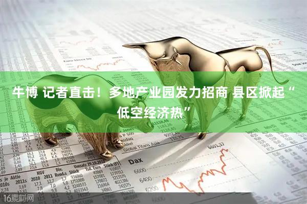 牛博 记者直击！多地产业园发力招商 县区掀起“低空经济热”