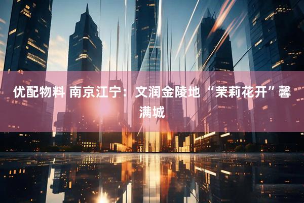 优配物料 南京江宁：文润金陵地 “茉莉花开”馨满城