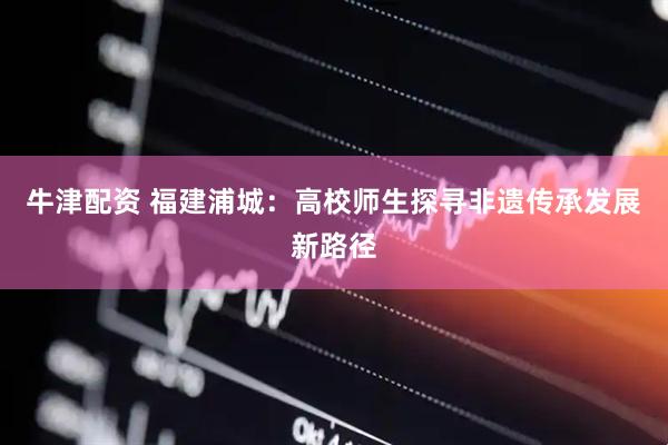 牛津配资 福建浦城：高校师生探寻非遗传承发展新路径