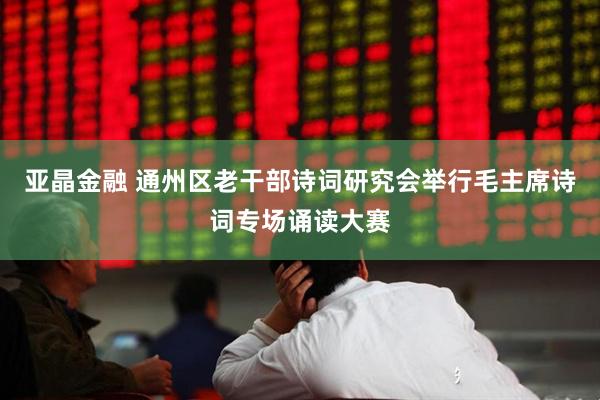 亚晶金融 通州区老干部诗词研究会举行毛主席诗词专场诵读大赛