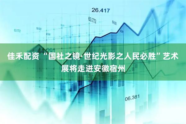 佳禾配资 “国社之镜·世纪光影之人民必胜”艺术展将走进安徽宿州