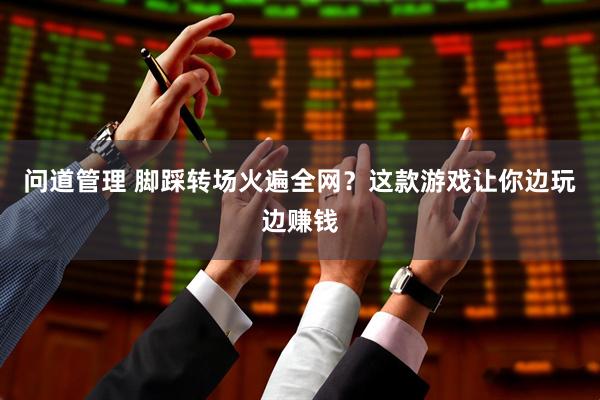 问道管理 脚踩转场火遍全网？这款游戏让你边玩边赚钱