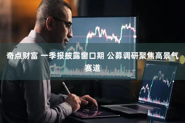 奇点财富 一季报披露窗口期 公募调研聚焦高景气赛道