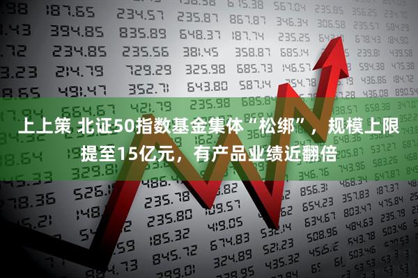 上上策 北证50指数基金集体“松绑”，规模上限提至15亿元，有产品业绩近翻倍
