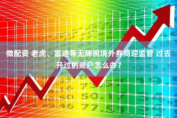 微配资 老虎、富途等无牌照境外券商迎监管 过去开过的账户怎么办？
